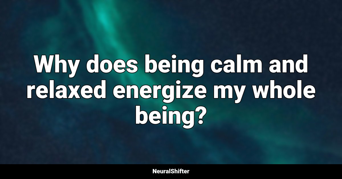 Why does being calm and relaxed energize my whole being?