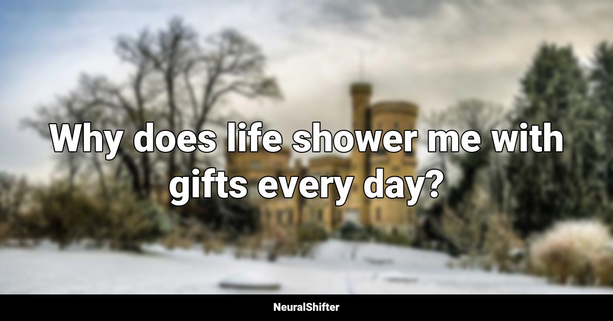 Why does life shower me with gifts every day?