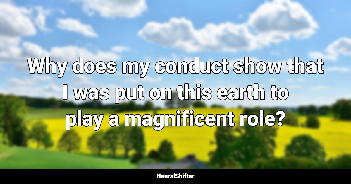 Why does my conduct show that I was put on this earth to play a magnificent role?