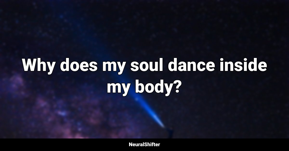 Why does my soul dance inside my body?