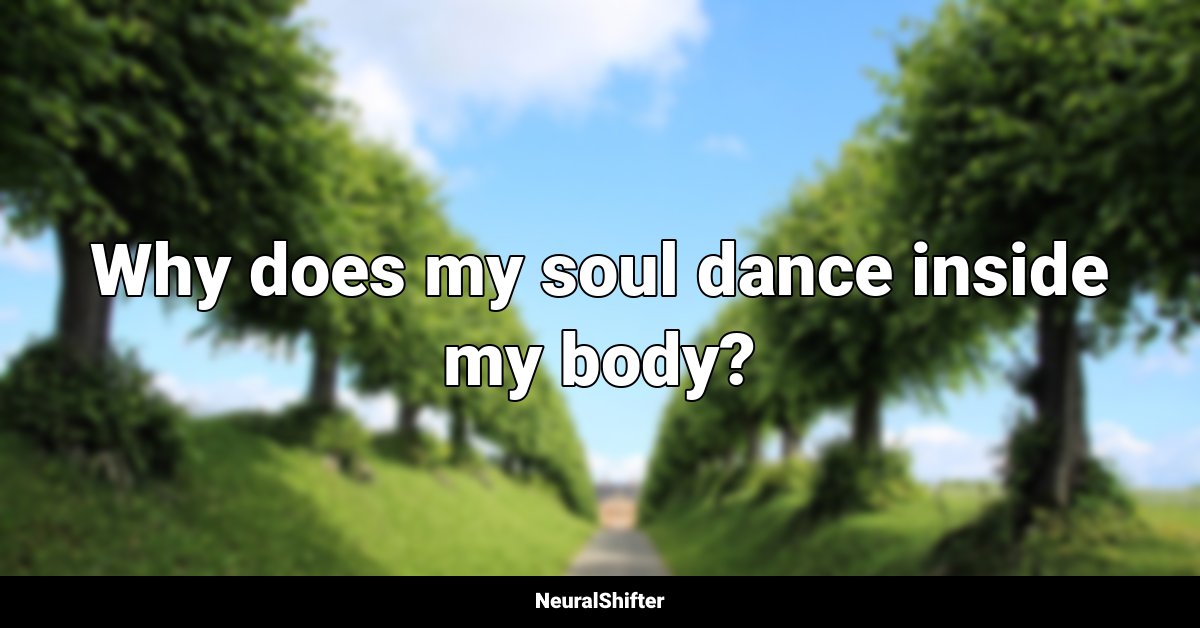 Why does my soul dance inside my body?