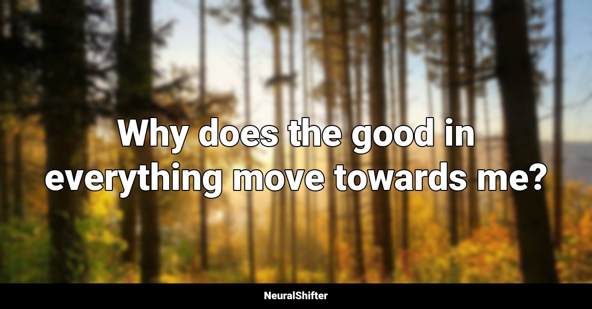Why does the good in everything move towards me?