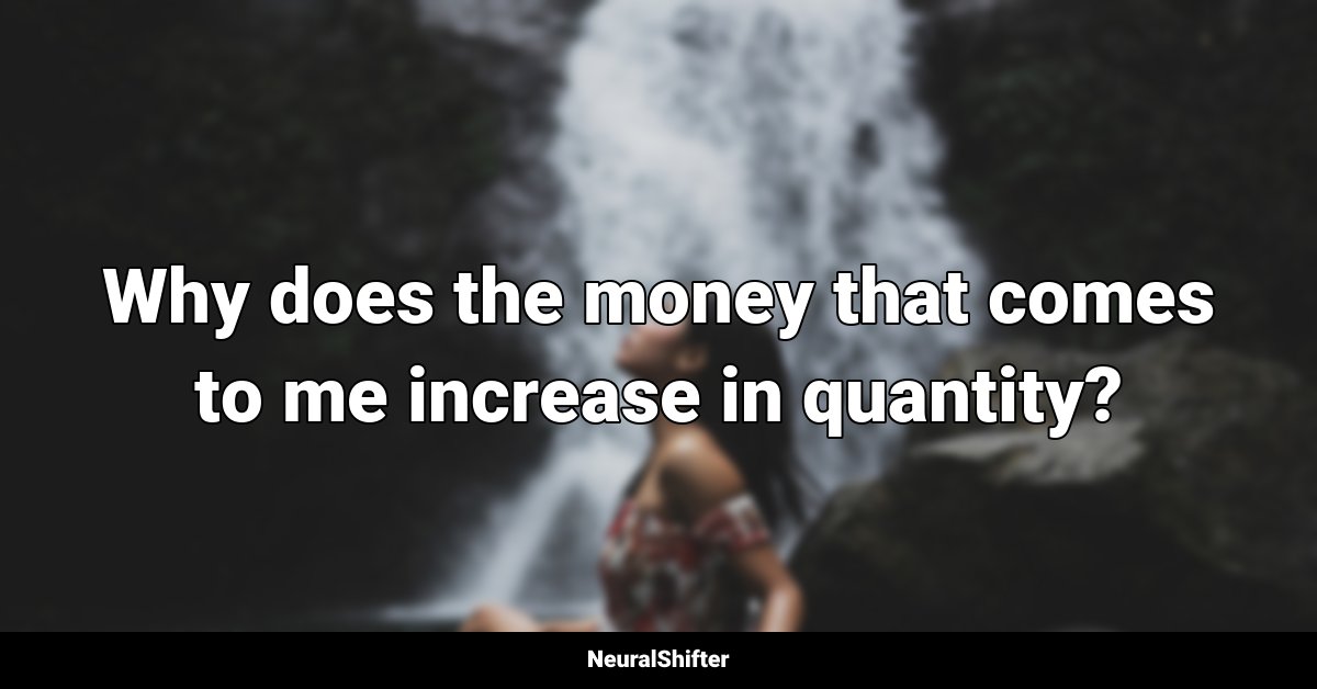 Why does the money that comes to me increase in quantity?