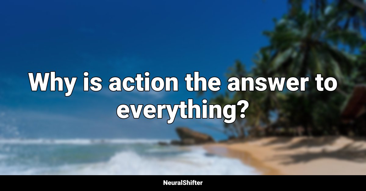 Why is action the answer to everything?
