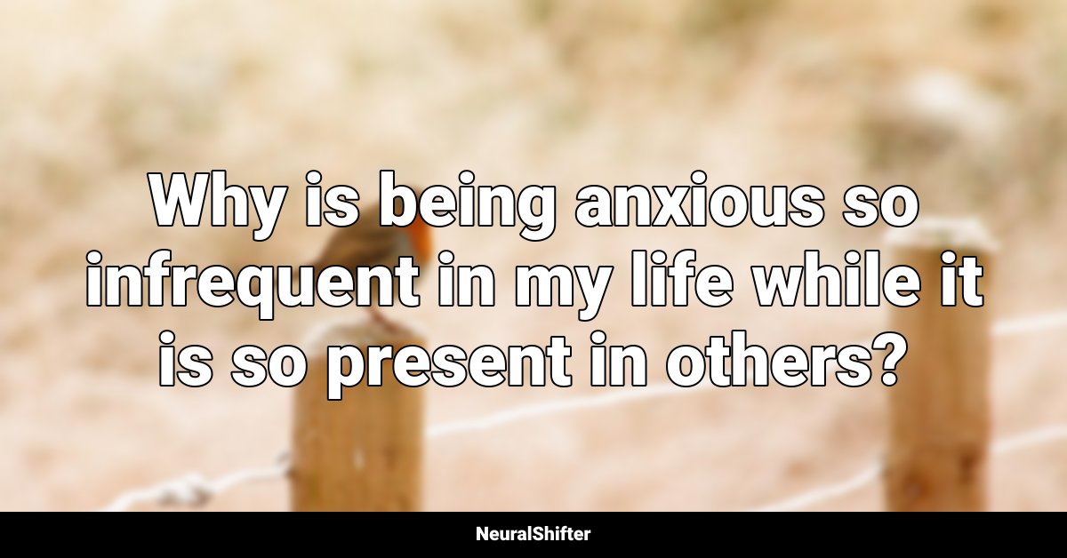 Why is being anxious so infrequent in my life while it is so present in others?