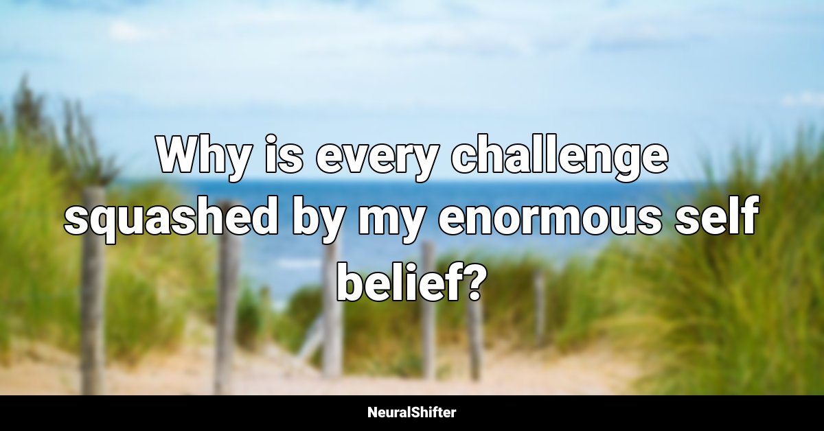 Why is every challenge squashed by my enormous self belief?