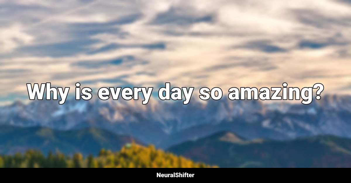 Why is every day so amazing?