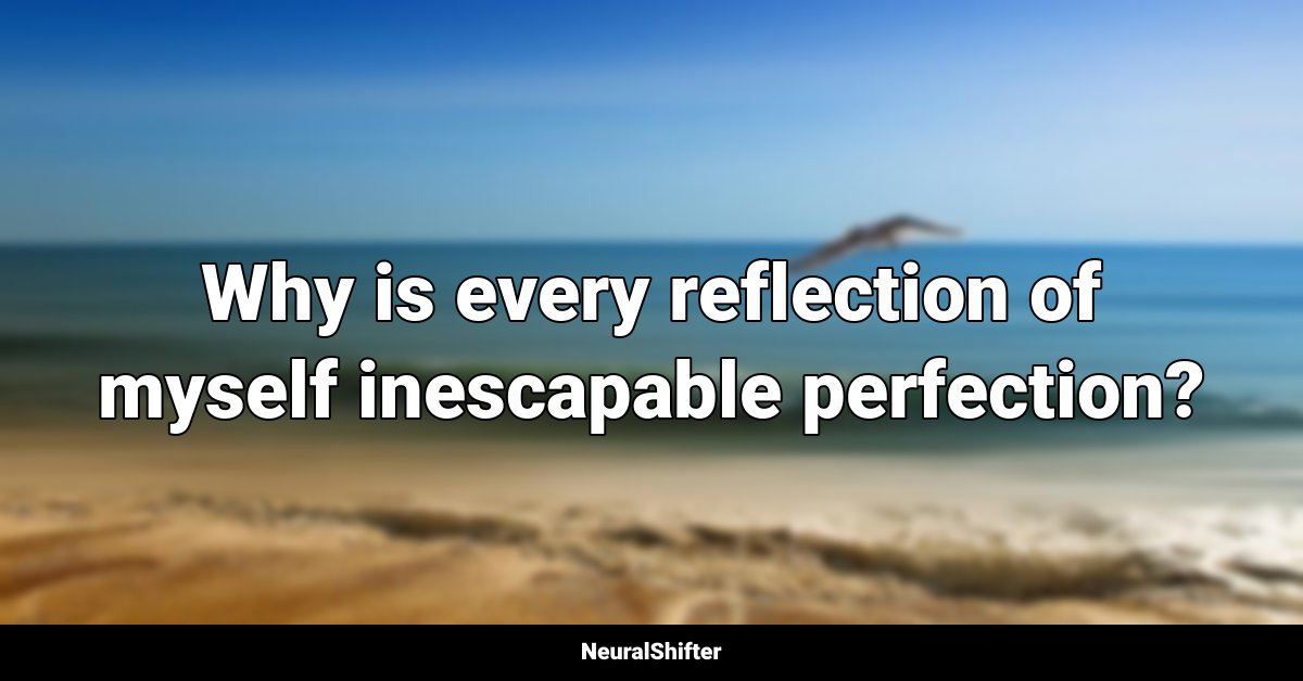 Why is every reflection of myself inescapable perfection?