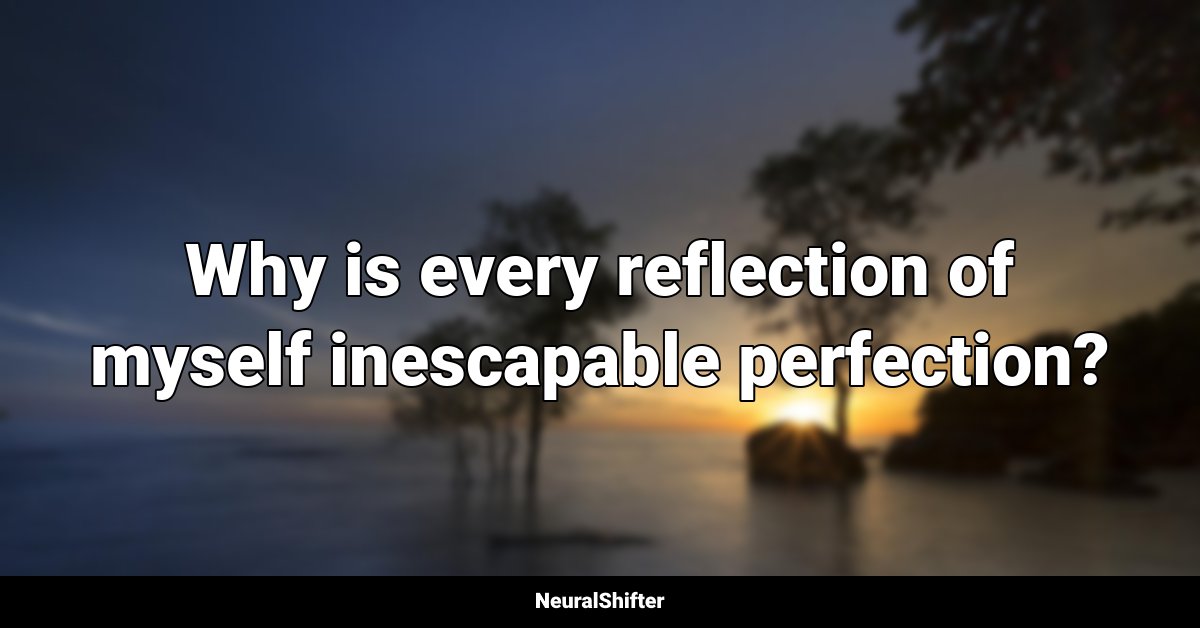 Why is every reflection of myself inescapable perfection?
