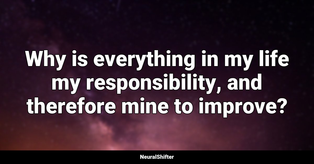 Why is everything in my life my responsibility, and therefore mine to improve?