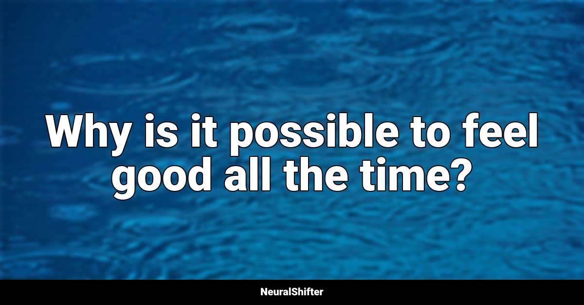 Why is it possible to feel good all the time?