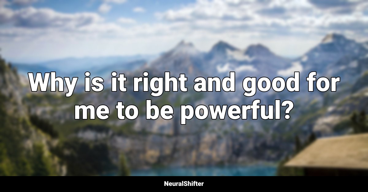 Why is it right and good for me to be powerful?