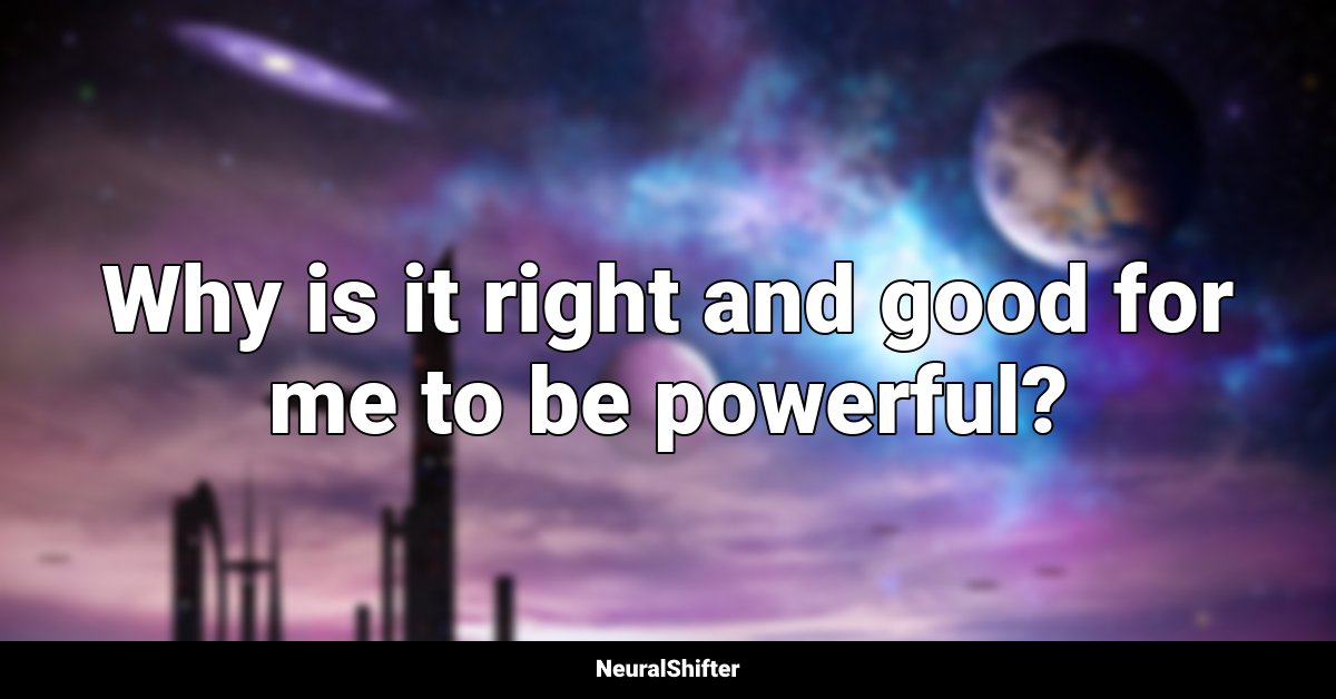 Why is it right and good for me to be powerful?