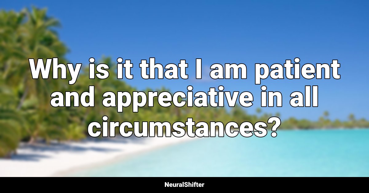 Why is it that I am patient and appreciative in all circumstances?