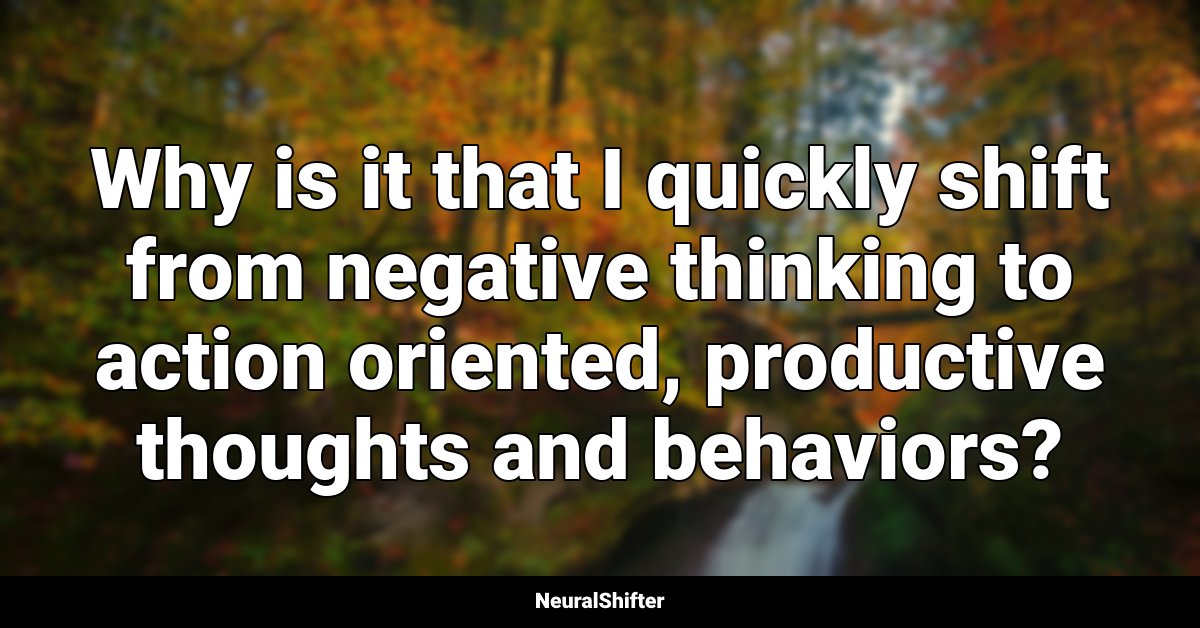 Why is it that I quickly shift from negative thinking to action oriented, productive thoughts and behaviors?
