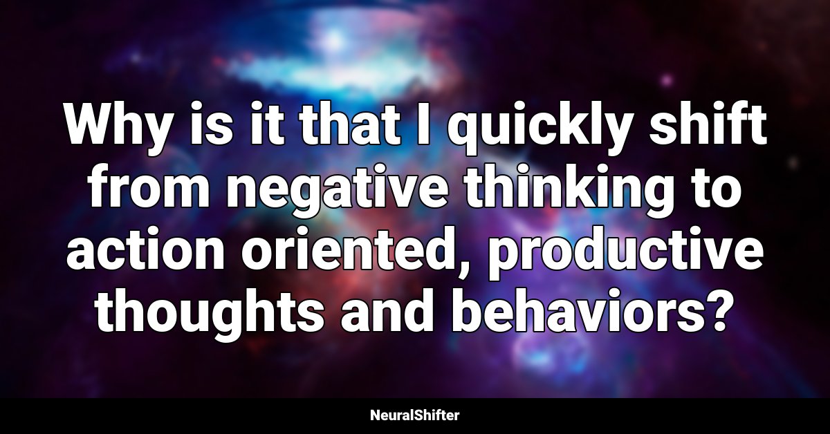 Why is it that I quickly shift from negative thinking to action oriented, productive thoughts and behaviors?