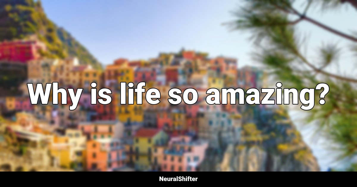 Why is life so amazing?