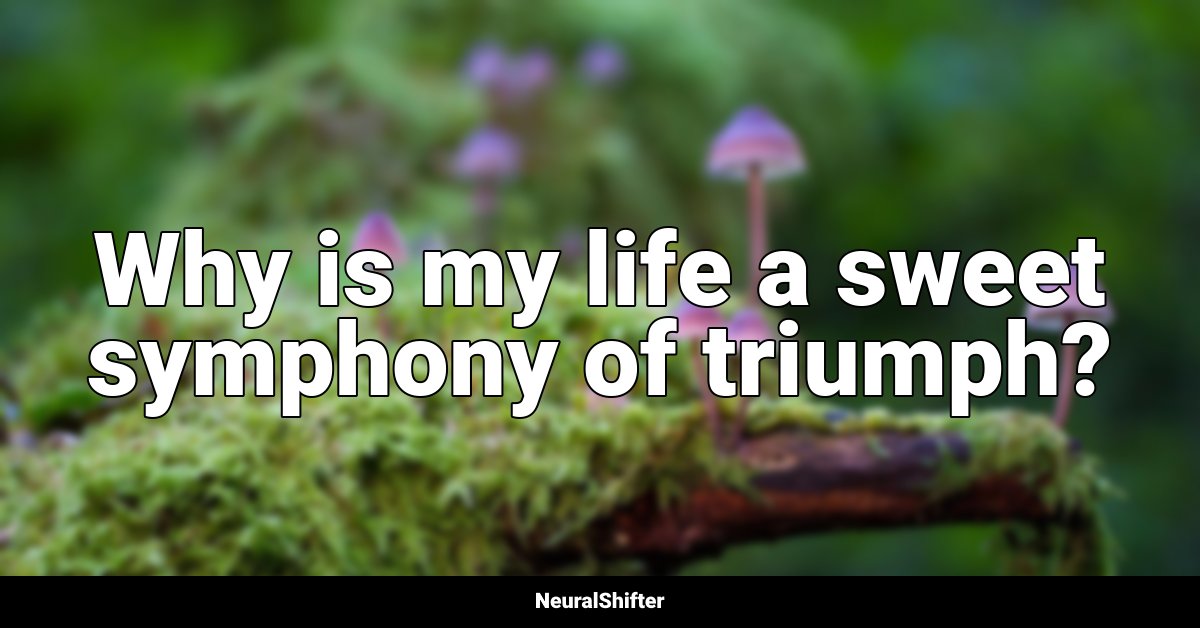 Why is my life a sweet symphony of triumph?