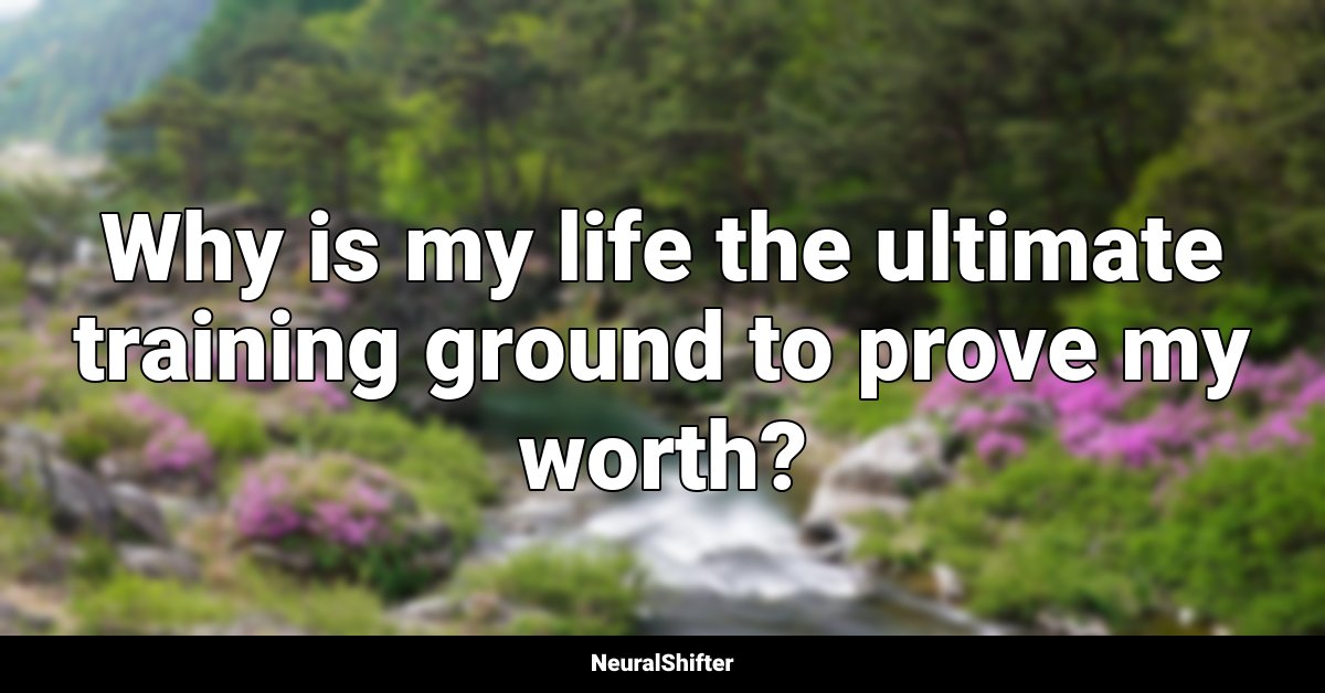 Why is my life the ultimate training ground to prove my worth?