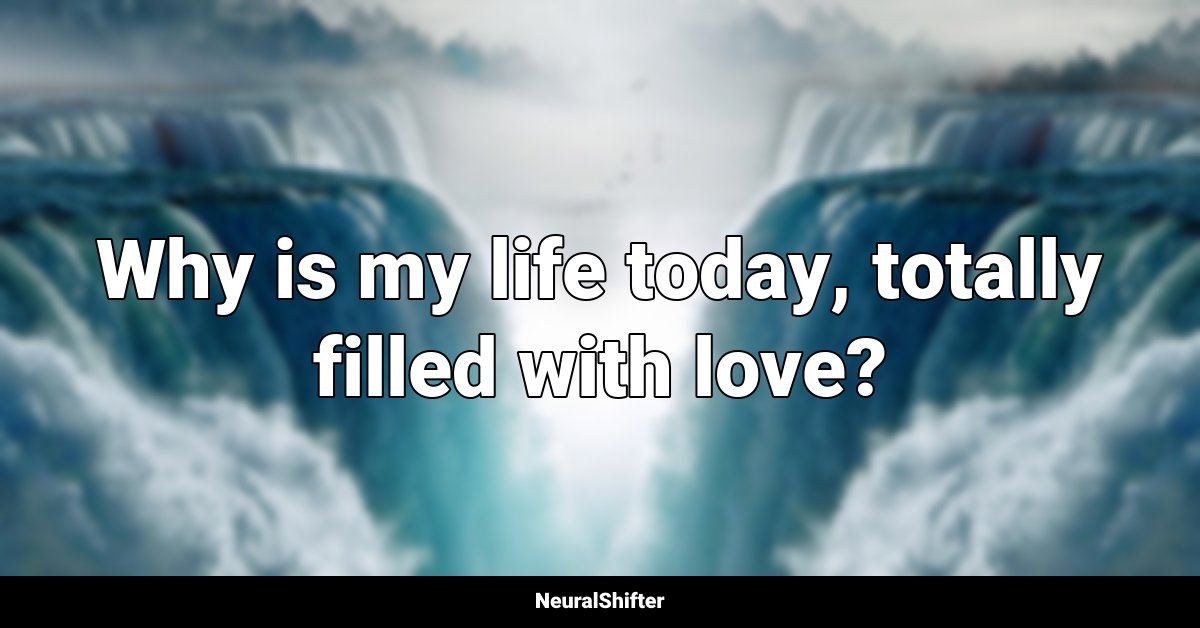 Why is my life today, totally filled with love?