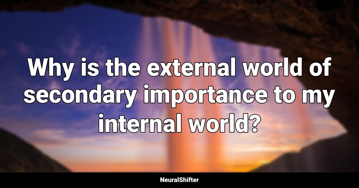 Why is the external world of secondary importance to my internal world?