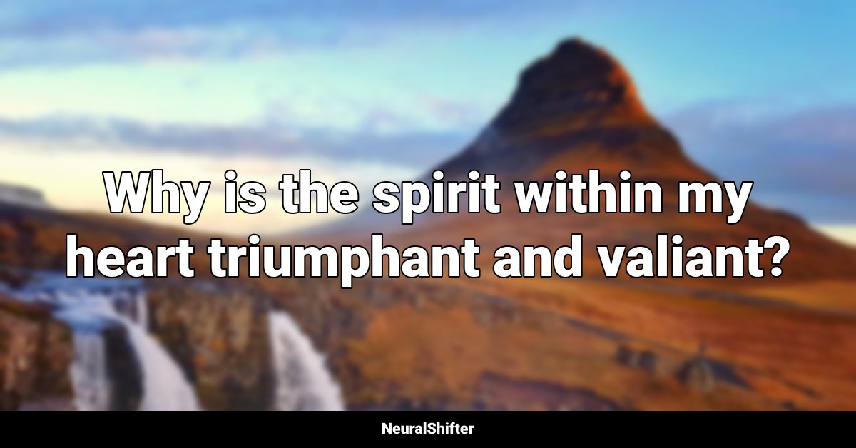 Why is the spirit within my heart triumphant and valiant?