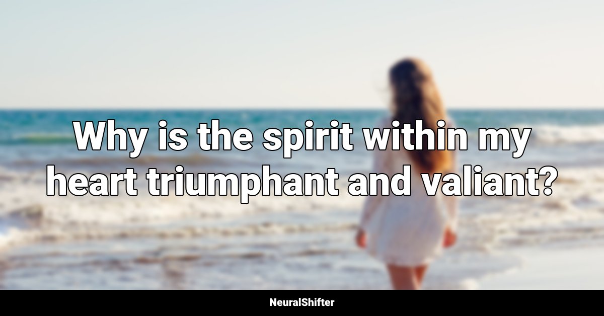 Why is the spirit within my heart triumphant and valiant?
