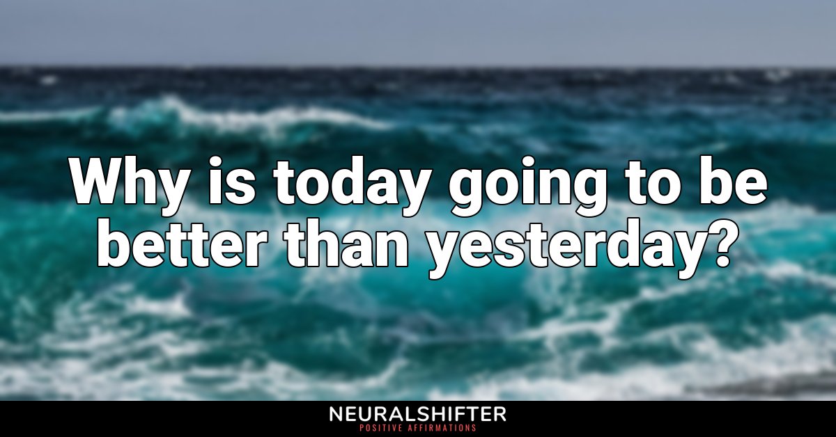 Why is today going to be better than yesterday?