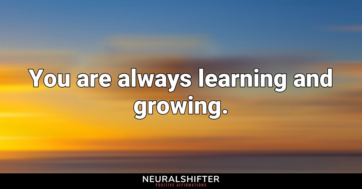 You are always learning and growing.