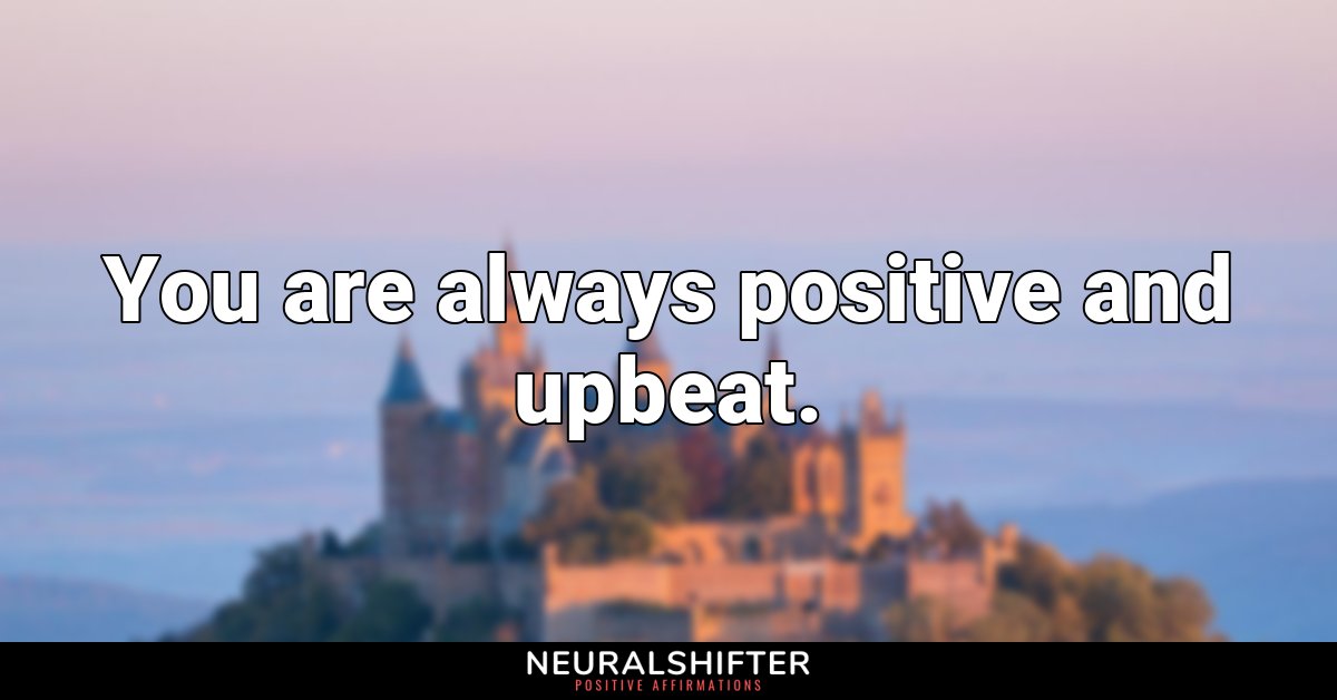 You are always positive and upbeat.