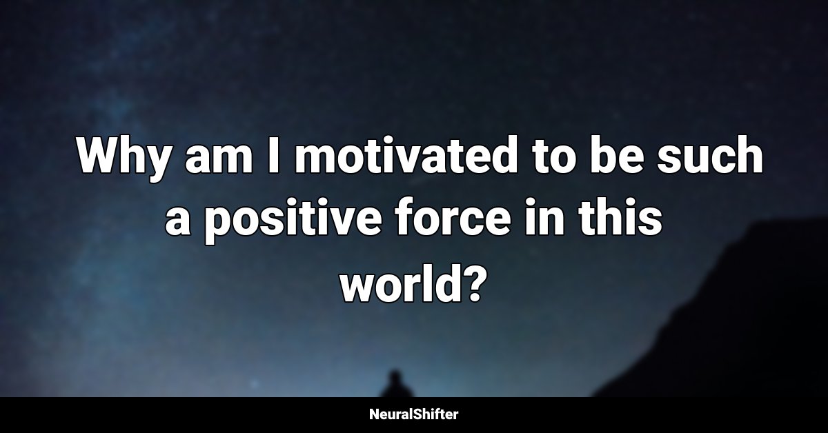  Why am I motivated to be such a positive force in this world?