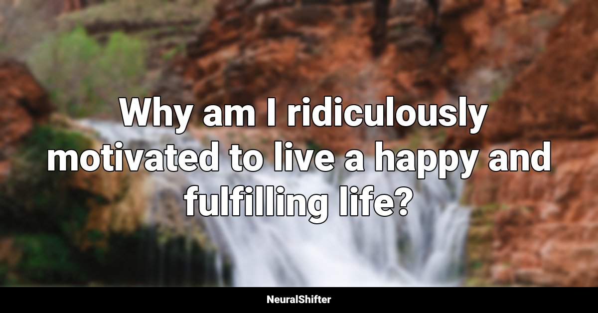  Why am I ridiculously motivated to live a happy and fulfilling life?